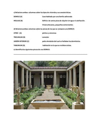 c) Relaciona ambas columnas sobre lostipos de vivienday suscaracterísticas.
DOMUS (A) Casa habitada por una familia adinerada
INSULAE (B) Edificio de varios pisosde alquilersinagua ni calefacción.
Vivíanartesanos, pequeñoscomerciantes
d) Relacionaambas columnas sobre las piezasde las que se compone una DOMUS:
ATRIO (A) pórtico y columnas
TRICLINIUM (B) comedor
JARDÍN INTERIOR (C) patio alrededordel cual se hallaban losdormitorios
TABLINIUM (D) habitación en la que se recibíanvisitas.
e) Identificalas siguientespiezasde una DOMUS:
____________________________________________________________________________________
 