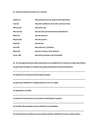 21.- Relacionacada dios romano con su función
Júpiter (1) diosa protectora de las mujeresy del matrimonio
Juno (2) diosa de la sabiduría,de las artes y de las ciencias
Minerva(3) diosa de la caza
Mercurio(4) dios del cieloy de losfenómenosatmosféricos
Diana (5) dios del comercio
Neptuno(6) dios de la guerra
Apolo(7) dios del mar
Ceres(8) diosa del amor y la belleza
Marte (9) dios de la música y de la medicina
Venus (10) diosa de las cosechas y de la fertilidad
22.- Di si las siguientesfrasessobre losgermanos son verdaderas(V) o falsas(F) y corrige estasúltimas:
Los germanos formaban un conjunto de pueblosprocedentes de lapenínsulaIbérica.
______________________________________________________________________________________
Se instalaronen la frontera este del Imperioromano.
______________________________________________________________________________________
Los germanos habitaban en ciudadespróximas a los ríos o lagos.
_____________________________________________________________________________________
Se organizaban enhordas.
____________________________________________________________________________________
La mayoría de losgermanos eran personas esclavizadaspor la guerra.
____________________________________________________________________________________
Los hombres libresportaban armas y decidíanen las asambleas.
____________________________________________________________________________________
Sus manifestacionesartísticasson muy sencillas:broches,hebillasde cinturón, coronas votivas…
 