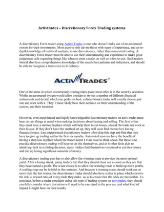 Activtrades – Discretionary Forex Trading systems



A discretionary Forex trader using Active Trades is one who doesn’t make use of an automated
system for their investments. Most experts only advise those with years of experience, and an in-
depth knowledge of technical analysis, to use discretionary, rather than automated trading. A
discretionary Forex trader must be able to use their understanding and experience to make good
judgement calls regarding things like when to enter a trade, as well as when to exit. Such traders
should also have comprehensive knowledge of the usual chart patterns and indicators, and should
be able to recognise a trend even in its infancy.




One of the areas in which discretionary trading takes place most often is in the security selection.
Whilst an automated system would allow a trader to try out a number of different financial
instruments and decide which one performs best, a discretionary trader will usually choose just
one and stick with it. They’ll most likely base their decision on their understanding of the
system, and their intuition.


However, even experienced and highly knowledgeable discretionary traders on activ trades must
bear certain things in mind when making decisions about buying and selling. The first is that
they must have a method in place which will help them to cut losses, should the trade not work in
their favour. If they don’t have this method set up, they will soon find themselves having
financial issues. Less experienced discretionary traders often skip this step and find that they
have to give up trading within the first six months. Automated systems have the benefit of
having a stop loss in place which the trader doesn’t even have to think about, but those who
practice discretionary trading will have to do this themselves, and as it often feels akin to
admitting fault in a trading decision, many traders find themselves too proud to cut their losses
and end up losing significant amounts of money.

A discretionary trading plan has to also allow the winning trade to provide the most optimal
yield. After a losing streak, many traders feel that they should close out as soon as they see that
they have turned a profit. The wiser choice is to allow the winning trade to build up more profits.
A trailing stop can be helpful in this instance. And because a winning trade should work out as
more than the lost trades, the discretionary trader should also have a plan in place which reviews
the risk to reward ratio of every trade they make, so as to ensure that the odds are favourable. To
conclude, before a trader considers using this type of trading system on activtrades, they should
carefully consider where discretion will need to be exercised in the process, and what kind of
impact it might have on their results.
 