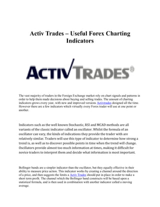 Activ Trades – Useful Forex Charting
                     Indicators




The vast majority of traders in the Foreign Exchange market rely on chart signals and patterns in
order to help them made decisions about buying and selling trades. The amount of charting
indicators grows every year, with new and improved versions Activtrades designed all the time.
However there are a few indicators which virtually every Forex trader will use at one point or
another.



Indicators such as the well known Stochastic, RSI and MCAD methods are all
variants of the classic indicator called an oscillator. Whilst the formula of an
oscillator can vary, the kinds of indications they provide the trader with are
relatively similar. Traders will use this type of indicator to determine how strong a
trend is, as well as to discover possible points in time when the trend will change.
Oscillators provide almost too much information at times, making it difficult for
novice traders to interpret them and decide what information is most important.



Bollinger bands are a simpler indicator than the oscillator, but they equally effective in their
ability to measure price action. This indicator works by creating a channel around the direction
of a price, and then suggests the limits a Activ Trades should put in place in order to make a
short term profit. The channel which the Bollinger band constructs will be based upon a
statistical formula, and is then used in combination with another indicator called a moving
average.
 