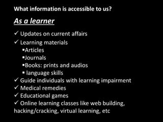 What information is accessible to us?
As a learner
 Updates on current affairs
 Learning materials
Articles
Journals
Books: prints and audios
 language skills
 Guide individuals with learning impairment
 Medical remedies
 Educational games
 Online learning classes like web building,
hacking/cracking, virtual learning, etc
 