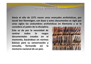 Hacia el año de 1571 nacen unos manuales archivísticos, por
Jacob Van Rammigen, con base a estos documentos se rigió por
unos siglos las costumbres archivísticas en Alemania y se le
considera el padre de la disciplina.
Este se da por la necesidad de
centrar    todos     lo     rasgos
documentales creados en el
momento, basándose en normas
básicas para su conservación y
consulta, formando así la
memoria nacional de un país.
 