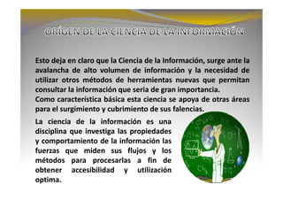 Esto deja en claro que la Ciencia de la Información, surge ante la
avalancha de alto volumen de información y la necesidad de
utilizar otros métodos de herramientas nuevas que permitan
consultar la información que seria de gran importancia.
Como característica básica esta ciencia se apoya de otras áreas
para el surgimiento y cubrimiento de sus falencias.
La ciencia de la información es una
disciplina que investiga las propiedades
y comportamiento de la información las
fuerzas que miden sus flujos y los
métodos para procesarlas a fin de
obtener accesibilidad y utilización
optima.
 
