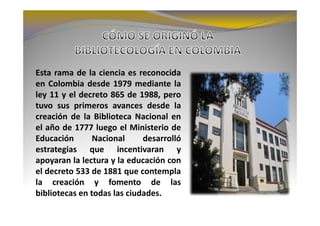 Esta rama de la ciencia es reconocida
en Colombia desde 1979 mediante la
ley 11 y el decreto 865 de 1988, pero
tuvo sus primeros avances desde la
creación de la Biblioteca Nacional en
el año de 1777 luego el Ministerio de
Educación       Nacional     desarrolló
estrategias que incentivaran y
apoyaran la lectura y la educación con
el decreto 533 de 1881 que contempla
la creación y fomento de las
bibliotecas en todas las ciudades.
 