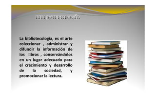 La bibliotecología, es el arte
coleccionar , administrar y
difundir la información de
los libros , conservándolos
en un lugar adecuado para
el crecimiento y desarrollo
de      la    sociedad,      y
promocionar la lectura.
                lectura.
 