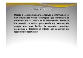 Debido a los sistemas para conservar la información se
han empleados varias estrategias que benefician el
desarrollo de la Ciencia de la Información, dando la
importancia requerida para conformar centros de
acopio que nos facilite la consulta, solucione
problemas y despierte el interés por conservar un
legado de conocimiento.
          conocimiento.
 