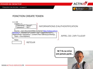 WWW.ACTIVUS-SERVICES.FR
POWER BI DESKTOP
() => let
    content = "{
        ""username"": ""jbond"",
        ""password"": ""007""
    }",
    Source = Json.Document(Web.Contents("https://tuleap.activus-
services.fr", [Headers=[#"Content-Type"="application/json"],
RelativePath="/api/tokens", Content=Text.ToBinary(content)])),
    Token = Source[token]
in
    Token
FONCTION CREATE TOKEN
INFORMATIONS D’AUTHENTIFICATION
APPEL DE L’API TULEAP
RETOUR
M	?	Ils	ne	m’en	
ont	jamais	parlé…
Préparation des données – Langage M
 