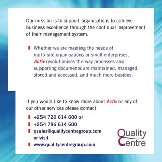 Our mission is to support organisations to achieve
business excellence through the continual improvement
of their management system.
Whether we are meeting the needs of
multi-site organisations or small enterprises,
Activ revolutionises the way processes and
supporting documents are maintained, managed,
stored and accessed, and much more besides.
If you would like to know more about Activ or any of
our other services please contact
+254 720 614 600 or
+254 786 614 600
qsales@qualitycentregroup.com
or visit
www.qualitycentregroup.com
 