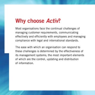 Why choose Activ?
Most organisations face the continual challenges of
managing customer requirements, communicating
effectively and efficiently with employees and managing
compliance with legal and international standards.
The ease with which an organisation can respond to
these challenges is determined by the effectiveness of
its management systems; the most important elements
of which are the control, updating and distribution
of information.
 