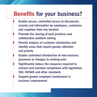 Benefits for your business?
	Enable secure, controlled access to documents,
records and information by employees, customers
and suppliers from any location
	Promote the sharing of best practices and
collaborative problem solving
	Provide analysis of customer satisfaction and
identify areas that require greater attention
and priority
	Enable controlled introduction of new business
processes or changes to existing ones
	Significantly reduce the resources required to
achieve and maintain compliance with legislation,
ISO, OHSAS and other standards
	Support greater employee involvement in
business improvement
 