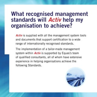 Activ is supplied with all the management system tools
and documents that support certification to a wide
range of internationally recognised standards.
The implementation of a tailor-made management
system within Activ is supported by Equas’s team
of qualified consultants, all of whom have extensive
experience in helping organisations achieve the
following Standards.
What recognised management
standards will Activ help my
organisation to achieve?
 