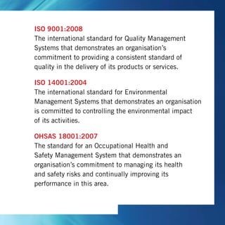 ISO 9001:2008
The international standard for Quality Management
Systems that demonstrates an organisation’s
commitment to providing a consistent standard of
quality in the delivery of its products or services.
ISO 14001:2004
The international standard for Environmental
Management Systems that demonstrates an organisation
is committed to controlling the environmental impact
of its activities.
OHSAS 18001:2007
The standard for an Occupational Health and
Safety Management System that demonstrates an
organisation’s commitment to managing its health
and safety risks and continually improving its
performance in this area.
 
