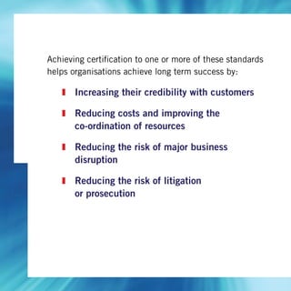 Achieving certification to one or more of these standards
helps organisations achieve long term success by:
Increasing their credibility with customers
Reducing costs and improving the
co-ordination of resources
Reducing the risk of major business
disruption
Reducing the risk of litigation
or prosecution
 