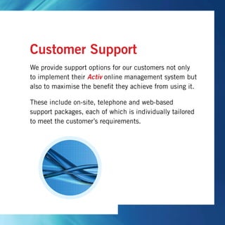 Customer Support
We provide support options for our customers not only
to implement their Activ online management system but
also to maximise the benefit they achieve from using it.
These include on-site, telephone and web-based
support packages, each of which is individually tailored
to meet the customer’s requirements.
 