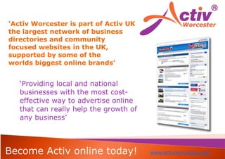 ‘Activ Worcester is part of Activ UK
the largest network of business
directories and community
focused websites in the UK,
supported by some of the
worlds biggest online brands’


   ‘Providing local and national
   businesses with the most cost-
   effective way to advertise online
   that can really help the growth of
   any business’



Become Activ online today!              www.activworcester.com
 