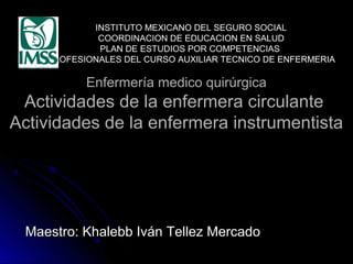 INSTITUTO MEXICANO DEL SEGURO SOCIAL
COORDINACION DE EDUCACION EN SALUD
PLAN DE ESTUDIOS POR COMPETENCIAS
PROFESIONALES DEL CURSO AUXILIAR TECNICO DE ENFERMERIA

Enfermería medico quirúrgica

Actividades de la enfermera circulante
Actividades de la enfermera instrumentista

Maestro: Khalebb Iván Tellez Mercado

 