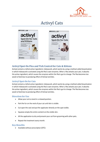 Activyl Cats
Activyl Spot-On Flea and Tick Control for Cats & Kittens
Activyl contains a lethal active ingredient, Indoxacarb, which works by using a method called bioactivation
in which Indoxacarb is activated using the flea’s own enzymes. When a flea attacks your pet, it absorbs
the active ingredient, which causes the enzymes within the flea’s gut to change. The flea becomes too
weak to feed due to paralyzing effect of Activyl and dies.
Activyl Spot-On for Cats
Activyl contains a lethal active ingredient, Indoxacarb, which works by using a method called bioactivation
in which Indoxacarb is activated using the flea’s own enzymes. When a flea attacks your pet, it absorbs
the active ingredient, which causes the enzymes within the flea’s gut to change. The flea becomes too
weak to feed due to paralyzing effect of Activyl and dies.
Direction for Use
 Allow your cat to stand in a relaxed position.
 Part the fur on the neck of your cat until skin is visible.
 Cut open the seal and put the applicator directly on the spot visible.
 Squeeze empty the entire content on the visible skin.
 All the application to dry and prevent your cat from grooming with other pets.
 Repeat the treatment every month.
Key Benefits
 Available without prescription (OTC)
 