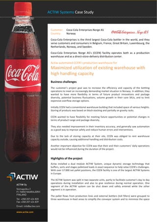 ACTIW Systems Case Study 
Customer: Coca-Cola Enterprises Norge AS Country: Norway 
Coca-Cola Enterprises is the third largest Coca-Cola bottler in the world, and they serve customers and consumers in Belgium, France, Great Britain, Luxembourg, the Netherlands, Norway, and Sweden. 
Coca-Cola Enterprises Norge AS’s (CCEN) facility operates both as a production warehouse and as a direct-store-delivery distribution center. 
Actiw automated CCEN’s production warehouse for Maximized utilization of existing warehouse with high handling capacity Business challenges 
The customer’s project goal was to increase the efficiency and capacity of the bottling operations to meet an increasingly demanding market situation in Norway. In addition, they wanted to have more flexibility in terms of future product innovations and package diversity, potential business fluctuations, volume growth in their core SKUs, and to limit expensive overflow storage options. 
Initially CCEN had a conventional warehouse building that included space of various heights. Storing of products was based on block stacking and partially on gravity racks. 
CCEN wanted to have flexibility for meeting future opportunities or potential changes in terms of product range and package diversity. 
They also needed improvement in their inventory accuracy, and generally saw automation as a good way to improve safety and reduce human errors and interventions. 
Due to the lack of storing capacity at their site, CCEN was obliged to rent warehouse capacity outside, causing additional handling and distribution costs. 
Another important objective for CCEN was that their and their customers’ daily operations would not be influenced during the duration of the project. 
Highlights of the project 
Actiw installed a dual module ACTIW System, unique dynamic storage technology that buffers, sorts and stages palletized loads in exact sequence to help solve CCEN’s challenges. With over 17 000 net pallet positions, the CCEN facility is one of the largest ACTIW Systems in Europe. 
The ACTIW System was split in two separate units, partly to facilitate customer’s day to day operations during installation and also to give resilience during normal operation. One segment of the ACTIW system can be shut down and safely entered while the other segment is in operation. 
The pallet flows from production lines and external bottlers (toll fillers) were grouped to three warehouse in-feed areas to simplify the conveyor system and to minimize the space  