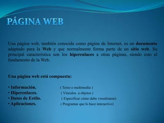 PÁGINA WEB Una página web, también conocida como página de Internet, es un documento adaptado para la Web y que normalmente forma parte de un sitio web. Su principal característica son los hiperenlaces a otras páginas, siendo esto el fundamento de la Web. Una página web está compuesta: Información.   ( Texto o multimedia ) 