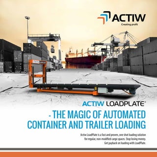 - THE MAGIC OF AUTOMATED
CONTAINER AND TRAILER LOADING
Actiw LoadPlate is a fast and proven, one shot loading solution
for regular, non-modified cargo spaces. Stop losing money.
Get payback on loading with LoadPlate.
Creating profit
 