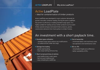 Why Actiw LoadPlate?
Actiw LoadPlate
– ideal for containerisation of timber products
Excellent space utilisation
- standard cargo space without any modiﬁcations
- no substructures under the cargo
Damage free loading
- gentle load handling
- easy cargo lashing and securing
Short turnaround times of vehicles
- easy loadforming in open space
- fast one push loading cycle
- easy unloading by LoadStrips
Actiw LoadPlate was developed to meet customer demands for
quicker and safer container loading. During the years LoadPlate
has proven its efﬁciency in loading standard cargo space. It is
highly suitable for loading various timber products such as sawn
timber, planed and glue laminated timber products, panels,
construction elements from frame pillars to timber frames.
Cost of ownership
- minimised labour and machinery costs
- low operation and maintenance costs
DCs vs. OTs
- remarkable freight price difference
- better availability of DCs
An investment with a short payback time.
 