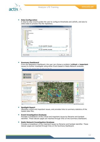 Analyzer LTE Training
12
 Data Configuration
A step-by-step wizard guides the user to configure thresholds and cellrefs, and also to
select data to process into the repository.
 Summary Dashboard
From the Repository Dashboard, the user can choose a problem (critical or important
issues) to further investigate using either Event-based or Radio Network analyses.
 Spotlight Report
Identifies critical and important issues, and provides links to summary statistics of the
loaded data files.
 Event Investigation/Analyses
Provides a breakdown of the critical and important issues by filename and handset
identifier. These tabular pages are reached through links on the Summary Dashboard.
 Radio Network Investigation/Analyses
Provides a breakdown of the important issues by filename and handset identifier. These
tabular pages are reached through links on the Summary Dashboard.
 
