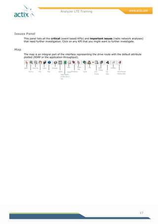 Analyzer LTE Training
17
Issues Panel
This panel lists all the critical (event based KPIs) and important issues (radio network analyses)
that need further investigation. Click on any KPI that you might want to further investigate.
Map
The map is an integral part of the interface representing the drive route with the default attribute
plotted (RSRP or the application throughput).
Zoom In
Select
Pan
Layers
Map
Zoom Out
Area
SelectLegend
Swap Legend
to other side of
map
Annotations Layout
Attributes
Region
Filter
Print
Print
Preview
Batch
Printing
Cell
Sites
Direction
Use enhanced
drawing styles
 