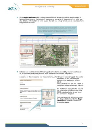 Analyzer LTE Training
24
2 In the Event Explorer page, the top panel contains of site information with numbers of
failures (depending on the problem), a side panel with a list of diagnostics (in a table and
also detailed information) of what causes the fail, and a map to help you to visualize where
the problem occurred.
3 Let‘s say we want to confirm if the dropped connection is caused by interference First of
all, scroll down (side panel) to read more about the detail event diagnostics.
According to the diagnostics and measurements, when the connection dropped, the quality
was bad (-20 dB) but the signal
strength was reasonably OK (-89
dBm).
The CQI value was low and > 86% of
these CQI values were lower than 10.
We might now replay the file around
the time of the problem to see how
RSRQ ended up being so low when
the connection dropped.
To investigate this, select the row in
the diagnostic table and click Begin
Drilldown to perform connection
dropped analysis.
You can click on the column header to sort your information, or click
on an individual row to view a particular failed event. You can even
perform a specific analysis, filter your information, or choose a
specific attribute or event to be plotted in the map.
 