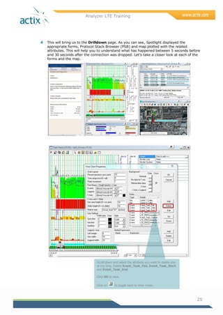 Analyzer LTE Training
25
4 This will bring us to the Drilldown page. As you can see, Spotlight displayed the
appropriate forms, Protocol Stack Browser (PSB) and map plotted with the related
attributes. This will help you to understand what has happened between 5 seconds before
and 30 seconds after the connection was dropped. Let‘s take a closer look at each of the
forms and the map.
Scroll down and select the attribute you want to delete one
at the time. Delete Event_Task_Fail, Event_Task_Start
and Event_Task_End.
Click OK to save.
Click on to toggle back to View mode.
 