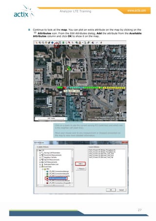 Analyzer LTE Training
27
8 Continue to look at the map. You can plot an extra attribute on the map by clicking on the
Attributes icon. From the Edit Attributes dialog, Add the attribute from the Available
Attributes column and click OK to show it on the map.
Click on a beam to see the current serving PCI (solid line) and which one
is the neighbor cell (dash line).
Move your mouse over to any measurement or dropped connection on
the map to view more detailed information.
 