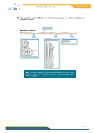 Analyzer LTE Training
29
11 Make use of the additional features to help to you to visualize and further investigate your
dropped connection.
Additional Features
Note We‘ll be troubleshooting the same dropped connection using
Analyzer, where you‘ll be performing more customize analyses and
creating reports.
To create filter
 