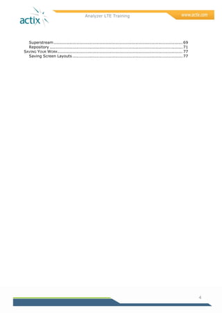 Analyzer LTE Training
4
Superstream................................................................................................ 69
Repository ................................................................................................... 71
SAVING YOUR WORK............................................................................................. 77
Saving Screen Layouts .................................................................................. 77
 