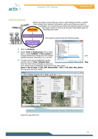 Analyzer LTE Training
40
Getting Started
Before you begin, ensure that you have a valid Analyzer license, a cellref
that contains your network information, and a set of data you want to
investigate. It is crucial that you follow the following steps to avoid
inaccurate results or have to go through these steps again for
reconfiguration later.
Let‘s begin by performing the following steps:
1 Start up Analyzer.
2 Select Tools  Preferences  from Main
Menu. Locate CellRefs  File Location in
Change Preferences dialog box and change your
Cellrefs filename. Normally it is a .txt file.
3 To make sure you‘ve loaded the correct
cellrefs, click on View Display New Map
from the main menu to display a new map.
If an empty map is displayed, right-click on the map, select
Zoom  Go to Layer  LTE_Cell- Beamwidth – PCI or LTE_Site- Site_Name.
The cell sites are now visible.
Close the map after this.
Change map unit by right-clicking on map, Map Units  Distance  Kilometer (or other unit)
 