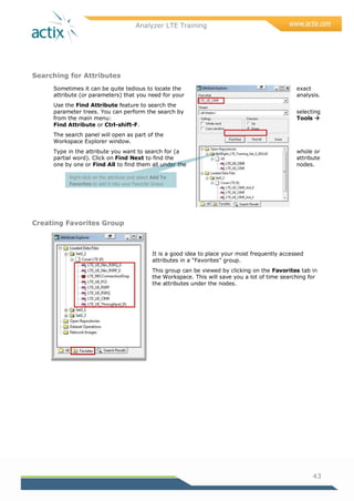 Analyzer LTE Training
43
Searching for Attributes
Sometimes it can be quite tedious to locate the exact
attribute (or parameters) that you need for your analysis.
Use the Find Attribute feature to search the
parameter trees. You can perform the search by selecting
from the main menu: Tools 
Find Attribute or Ctrl-shift-F.
The search panel will open as part of the
Workspace Explorer window.
Type in the attribute you want to search for (a whole or
partial word). Click on Find Next to find the attribute
one by one or Find All to find them all under the nodes.
Creating Favorites Group
It is a good idea to place your most frequently accessed
attributes in a ―Favorites‖ group.
This group can be viewed by clicking on the Favorites tab in
the Workspace. This will save you a lot of time searching for
the attributes under the nodes.
Right-click on the attribute and select Add To
Favorites to add it into your Favorite Group
 