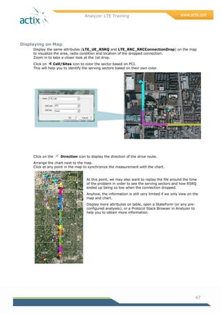 Analyzer LTE Training
47
Displaying on Map
Display the same attributes (LTE_UE_RSRQ and LTE_RRC_RRCConnectionDrop) on the map
to visualize the area, radio condition and location of the dropped connection.
Zoom in to take a closer look at the 1st drop.
Click on Cell/Sites icon to color the sector based on PCI.
This will help you to identify the serving sectors based on their own color.
Click on the Direction icon to display the direction of the drive route.
Arrange the chart next to the map.
Click at any point in the map to synchronize the measurement with the chart.
At this point, we may also want to replay the file around the time
of the problem in order to see the serving sectors and how RSRQ
ended up being so low when the connection dropped.
Anyhow, the information is still very limited if we only view on the
map and chart.
Display more attributes on table, open a StateForm (or any pre-
configured analyses), or a Protocol Stack Browser in Analyzer to
help you to obtain more information.
 