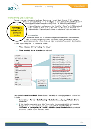 Analyzer LTE Training
50
Performing LTE Analyses
There are many pre-configured analyses, StateForms, Protocol State Browser (PSB), Message
Browser, available to help you to investigate an issue. Let‘s continue to troubleshoot
the dropped connection by performing some LTE pre-configured analyses.
In Spotlight section, we have seen the Task Chart (StateForm), PSB displayed
in the workspace. We‘ll open up this form and PSB again in Analyzer, and
even create our own form and queries to analyze the dropped connection.
StateForm
StateForm allows you to view multiple performance metrics simultaneously.
Used in conjunction with the replay tool, maps, tables, and charts, you can
quickly ascertain the values of several radio parameters for problem identification.
To open a pre-configured LTE StateForm, select:
 View  Forms  Data Testing (for UE), or
 View  Forms  LTE Scanner (for Scanner)
Let‘s open the LTE Radio Charts (same as the ―Task chart‖ in Spotlight) and take a closer look.
To do so:
1 Select View  Forms  Data Testing  DataServiceAnalysis_LTE Radio Charts
StateForm.
2 If the StateForm contains some ―Ping‖ information (too crowded to look at), toggle to
Design mode and remove the event tasks such as ―Fail‖, ―Start‖ and ―End‖.
See Step 4 in Spotlight’s LTE Failure: Dropped Connection Analysis if you cannot
remember how to remove the event tasks.
 