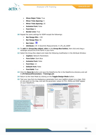 Analyzer LTE Training
53
 Show Major Ticks: True
 Minor Ticks Spacing: 5
 Minor Ticks Spacing: 20
 Autosize Font: False
 Font Size: 6
 Border Line: True
10 Repeat the same settings for RSRP except the followings:
 Bar Range Min: -130
 Bar Range Max: 40
 Bar Color:
 Attribute: LTE  Downlink Measurements  LTE_UE_RSRP
11 To add the Group Box object, click on the Group Box button, then click and drag a
rectangle around all of the items in your form.
12 Select the Group Box object and make the following modification in the Attribute Window:
 Caption: Network Parameters
 Fore Color: Dark Blue
 Autosize Font: False
 Font Size: 14
 Default Font: False
 Font Bold: True
13 Click the Save As button and save the StateForms file in the StateForms directory and call
it LTE NetworkParameters - Trainings.axl.
14 Return to the View Mode by clicking on the Toggle Design Mode button.
15 Test your new form by displaying a parameter from your logfile‘s stream on a map. Click
on any point on the map, and see the parameter values for PCI, RSRQ and RSRP appear
on your StateForm.
To open your StateForm,
select View  Forms 
your StateForm’s name
or right click on your data
file’s stream name 
Display Form  your
StateForm’s name
 