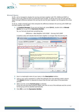Analyzer LTE Training
57
Binned Query
So far, we‘ve managed to display the serving and best neighbor cells‘ PCI, RSRQ and RSRP on
tables, and it was useful to look at a particular point of data. It will be nice if we can also see the
signal strength difference between the serving cell and the best neighbor cell throughout the whole
drive.
To do so, create a binned query that computes the difference between the serving cell‘s RSRP and
the best neighbor cell‘s RSRP:
1 In Analysis Manager (if you are not there yet, press Ctrl-A), double-click on Binned
Query icon to go to the Expression Builder.
So, our formula should look something like:
Difference = Best Neighbor Cell’s RSRP – Serving Cell’s RSRP
A positive value will indicate that the best neighbor is stronger than the serving cell.
2 Key in a meaningful name of your query in the Description textbox.
3 Type in your query expression or select the attribute from the attribute node‘s column.
This State() function is required to ensure that the last valid value of the parameter
persists.
4 Make sure the correct Format group is selected.
If you are not sure which group to select, just click on one of the attribute and the correct
format group will be selected automatically.
5 Click OK to exit the Expression Builder.
 