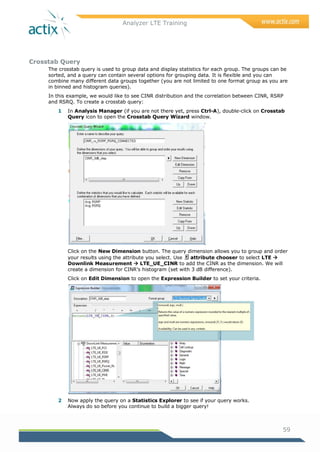 Analyzer LTE Training
59
Crosstab Query
The crosstab query is used to group data and display statistics for each group. The groups can be
sorted, and a query can contain several options for grouping data. It is flexible and you can
combine many different data groups together (you are not limited to one format group as you are
in binned and histogram queries).
In this example, we would like to see CINR distribution and the correlation between CINR, RSRP
and RSRQ. To create a crosstab query:
1 In Analysis Manager (if you are not there yet, press Ctrl-A), double-click on Crosstab
Query icon to open the Crosstab Query Wizard window.
Click on the New Dimension button. The query dimension allows you to group and order
your results using the attribute you select. Use attribute chooser to select LTE 
Downlink Measurement  LTE_UE_CINR to add the CINR as the dimension. We will
create a dimension for CINR‘s histogram (set with 3 dB difference).
Click on Edit Dimension to open the Expression Builder to set your criteria.
2 Now apply the query on a Statistics Explorer to see if your query works.
Always do so before you continue to build a bigger query!
3 = define column with 3 dBs difference
 