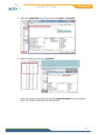 Analyzer LTE Training
61
4 Lastly add a global filter to only retrieve data with status = connected.
5 Apply and display your query on a workbook.
In the next chapter we will learn how to create a Single File Report using this crosstab
query. You will then use the report for other log files.
Status = Connected
The occurrences of any CINR < -12 were insignificant (didn’t
occur so often). We can basically filter this range of the data
out. Edit your global filter and add this new condition. Save as
another query if necessary.
Display on workbook to ensure your query is working well.
 