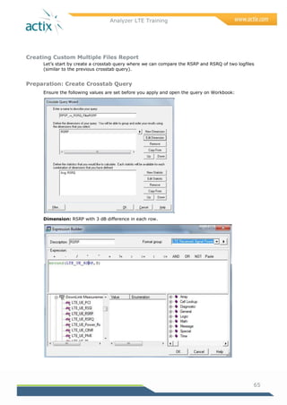 Analyzer LTE Training
65
Creating Custom Multiple Files Report
Let‘s start by create a crosstab query where we can compare the RSRP and RSRQ of two logfiles
(similar to the previous crosstab query).
Preparation: Create Crosstab Query
Ensure the following values are set before you apply and open the query on Workbook:
Dimension: RSRP with 3 dB difference in each row.
 