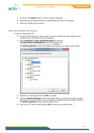 Analyzer LTE Training
68
4 Go back to the Report sheet to ensure no data is displayed.
5 Make sure that the Report sheet is the default page and save the file again.
6 Close the file after you‘ve saved it.
Opening Multiple Files Report
To open a single report file:
1 Ensure that the logfiles you want to use to create a multiple file report (based on the
crosstab query) are loaded into the Workspace.
2 Select Workbook  Open Workbook/Report to open the
YourQueryName-MultipleReport saved previously to the
C:Program FilesActixAnalyzerReports directory.
The Stream Selection window will appear and prompt you to select a data stream:
3 Select the 1st
data stream and click OK to proceed.
4 The same Stream Selection window will appear again to prompt you to select another
data stream. In this example, we are only going to compare two sets of data. Therefore,
the Stream Selection window will only appear twice.
5 Click on the 2nd
stream name follow by OK to create your multiple report.
 