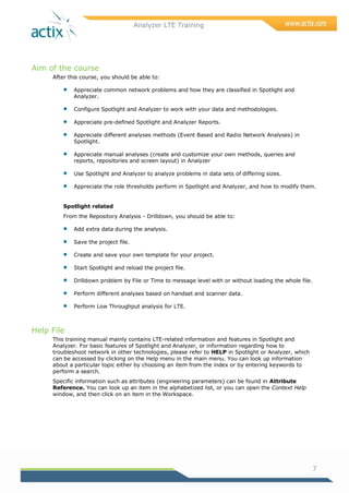 Analyzer LTE Training
7
Aim of the course
After this course, you should be able to:
 Appreciate common network problems and how they are classified in Spotlight and
Analyzer.
 Configure Spotlight and Analyzer to work with your data and methodologies.
 Appreciate pre-defined Spotlight and Analyzer Reports.
 Appreciate different analyses methods (Event Based and Radio Network Analyses) in
Spotlight.
 Appreciate manual analyses (create and customize your own methods, queries and
reports, repositories and screen layout) in Analyzer
 Use Spotlight and Analyzer to analyze problems in data sets of differing sizes.
 Appreciate the role thresholds perform in Spotlight and Analyzer, and how to modify them.
Spotlight related
From the Repository Analysis - Drilldown, you should be able to:
 Add extra data during the analysis.
 Save the project file.
 Create and save your own template for your project.
 Start Spotlight and reload the project file.
 Drilldown problem by File or Time to message level with or without loading the whole file.
 Perform different analyses based on handset and scanner data.
 Perform Low Throughput analysis for LTE.
Help File
This training manual mainly contains LTE-related information and features in Spotlight and
Analyzer. For basic features of Spotlight and Analyzer, or information regarding how to
troubleshoot network in other technologies, please refer to HELP in Spotlight or Analyzer, which
can be accessed by clicking on the Help menu in the main menu. You can look up information
about a particular topic either by choosing an item from the index or by entering keywords to
perform a search.
Specific information such as attributes (engineering parameters) can be found in Attribute
Reference. You can look up an item in the alphabetized list, or you can open the Context Help
window, and then click on an item in the Workspace.
 
