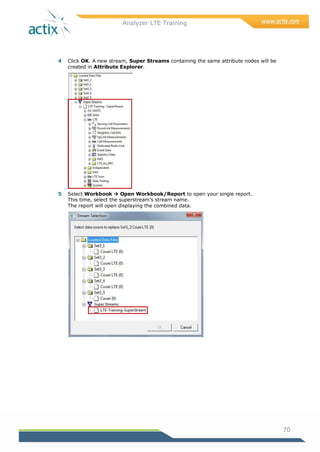 Analyzer LTE Training
70
4 Click OK. A new stream, Super Streams containing the same attribute nodes will be
created in Attribute Explorer.
5 Select Workbook  Open Workbook/Report to open your single report.
This time, select the superstream‘s stream name.
The report will open displaying the combined data.
 