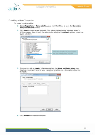 Analyzer LTE Training
72
Creating a New Template
To create a new template:
1 Select Repository  Template Manager from Main Menu to open the Repository
Template Wizard window.
2 Click New to create a new template. This opens the Repository Template wizard's
Welcome page. Step through the selection by selecting the default settings except the
query selection:
3 Continue to click on Next > till you‘ve reached the Name and Description step.
Key in a meaningful name for your repository template and a description about the
template.
4 Click Finish to create the template.
Select the Crosstab query you’ve created
and other related queries you need
 