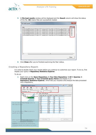 Analyzer LTE Training
74
5 A File load results window will be displayed and the Result column will show the status
of the file. OK means files are successfully loaded.
6 Click Close after you‘ve finished examining the files‘ status.
Creating a Repository Report:
It is wise to double check your results before you continue to customize your report. To do so, first
display your query in Repository Statistics Explorer.
To do so:
1 Right-click on the Open-Repository  Your New Repository  All  Queries 
Crosstab Queries  Your Crosstab Query Name and display it on
Repository Statistics Explorer, which lets you visualize and analyze the data processed
into a Repository.
You can click on Date Range button to
filter data by date.
You can also apply a filter to look at a
specific set of data.
When specific problem areas have been
isolated, the Repository Statistics
Explorer can load the raw performance
messaging details into Analyzer for further
analysis.
Selecting the Reports button opens a pane
 