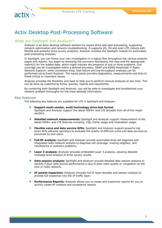 Analyzer LTE Training
8
Actix Desktop Post-Processing Software
What are Spotlight and Analyzer?
Analyzer is an Actix desktop software solution for expert drive test post-processing, supporting
network optimization and network troubleshooting. It supports 2G, 3G and even LTE rollouts with
flexible and powerful drive survey analytics. Analyzer includes the Spotlight module for automated
post-processing analyses.
In Spotlight, you can follow your own investigation in a logical flow throughout the various analysis
pages and reports. You begin by browsing the summary dashboard, the map and the appropriate
report(s) for the loaded data, which might indicate the presence of one or more problems. Cell
coverage can be investigated within a defined boundary, RSRP and RSRQ thresholds in Radio
Network Explorer, while connection drop, task failure and low throughput analyses can be
performed using Event Explorer. The issues panel provides diagnostics, measurements and links to
these critical or important issues.
Analyzer provides the flexibility and tools to help you to perform manual analyses at any time. This
can be done by customizing forms, queries, reports and repositories.
By combining both Spotlight and Analyzer, you will be able to investigate and troubleshoot your
network problem thoroughly for the most detailed information.
Key features
The following key features are available for LTE in Spotlight and Analyzer:
 Support multi-vendor, multi-technology drive test format:
Spotlight and Analyzer support the latest HSPA+ and LTE decodes from all of the major
vendors.
 Detailed network measurements: Spotlight and Analyzer support measurement of the
latest HSPA+ and LTE features including: CQI, frame usage and modulation usage.
 Flexible voice and data service KPIs: Spotlight and Analyzer support powerful top
down KPIs allowing operators to evaluate the quality of different voice and data services as
perceived by end users.
 Full RF analysis: Spotlight and Analyzer provide automated drop call diagnosis and
integrated radio network analysis to diagnose cell coverage, missing neighbor, and
interference or pollution problems.
 Layer 3 analysis: Analyzer provides embedded Layer 3 analysis, allowing detailed
message-level analysis of drive survey results.
 Data session analysis: Spotlight and Analyzer provide detailed data session analysis to
identify if poor data service performance is due to poor radio quality or congestion on the
core or radio network.
 IP packet inspection: Analyzer provides full IP layer decodes and session analysis to
provide full inspection into the IP traffic layer.
 Performance Reports: Analyzer allows you to create and customize reports for you to
quickly create RF analysis and acceptance reports.
 