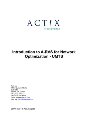 Introduction to A-RVS for Network 
Optimization - UMTS 
Actix Inc 
12012 Sunset Hills Rd 
Suite 910 
Reston, VA 20190 
Tel: (703) 707-4777 
Fax: (703) 707-4778 
Email: support@actix.com 
Web site: http://www.actix.com 
COPYRIGHT © Actix Inc 2005 
 
