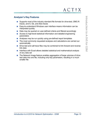 Introduction to A-SVS for Network Optimization - GSM Page 10 
Introduction to A-SVS for GSM 
Analyzer’s Key Features 
Supports most of the industry standard file formats for drive-test, OMC-R 
traces, and A, Gb, and Abis traces 
Easy-to-understand Windows user interface means information can be 
interpreted quickly 
Data may be queried on user-defined criteria and filtered accordingly 
Access to high-level statistical information and detailed engineering 
parameters 
Analyses may be run quickly using pre-defined report templates 
The most commonly requested analyses and calculations are carried out 
automatically 
Drive test and call trace files may be combined to link forward and reverse 
link data 
Interface with Excel allows detailed statistical and mathematical analysis 
of any data set 
The Network Image feature enables aggregation of large volumes of drive 
test data into one file, including only key parameters, resulting in a much 
smaller file 
 
