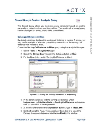 Introduction to A-SVS for Network Optimization - GSM Page 100 
Introduction to A-SVS for GSM 
Binned Query / Custom Analysis Query 
The Binned Query allows you to define a new parameter based on existing 
parameters, using functions and inequalities. The results of a binned query 
can be displayed on a map, chart, table, or workbook. 
ServingCellDistance in Miles 
By default, Analyzer displays the serving cell distance in meters. A simple, yet 
very useful example of a binned query is the conversion of the serving cell 
distance from meters to miles. 
Create the ServingCellDistance in Miles query using the Analysis Manager: 
1. Select Tools → Analysis Manager. 
2. Select the Binned Query icon in the dialog and click on New. 
3. For the Description, enter ‘ServingCellDistance in Miles’. 
Figure 63 - Creating the ServingCellDistance in Miles Query 
4. In the parameters box, find the serving cell distance under 
Independent → Site Data Node → ServingCellDistance and double-click 
on it to add it to the expression. 
5. At the end of the text in the Expression Builder, type in ‘/1609.344’. 
6. Set the Format to Float. The easiest way to do this is to select the 
Format drop down dialog and start typing Float in the window. 
 